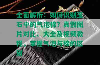 全面解析：如何识别玉石中的气泡棉？真假图片对比、大全及视频教程，掌握气泡与棉的区别