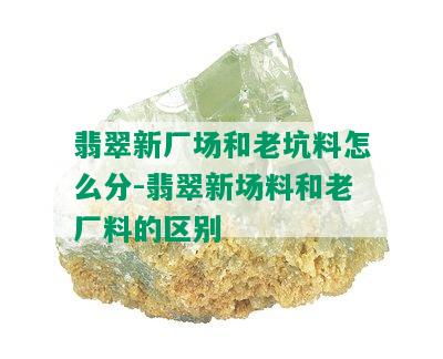 翡翠新厂场和老坑料怎么分-翡翠新场料和老厂料的区别