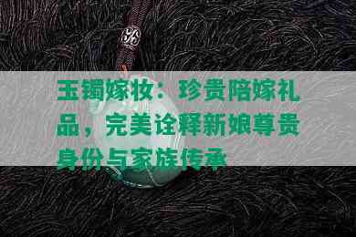 玉镯嫁妆：珍贵陪嫁礼品，完美诠释新娘尊贵身份与家族传承