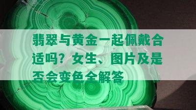 翡翠与黄金一起佩戴合适吗？女生、图片及是否会变色全解答