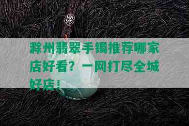 滁州翡翠手镯推荐哪家店好看？一网打尽全城好店！