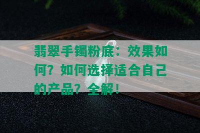 翡翠手镯粉底：效果如何？如何选择适合自己的产品？全解！