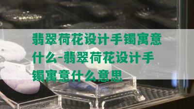 翡翠荷花设计手镯寓意什么-翡翠荷花设计手镯寓意什么意思