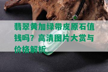 翡翠黄加绿带皮原石值钱吗？高清图片大赏与价格解析