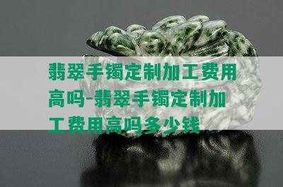 翡翠手镯定制加工费用高吗-翡翠手镯定制加工费用高吗多少钱