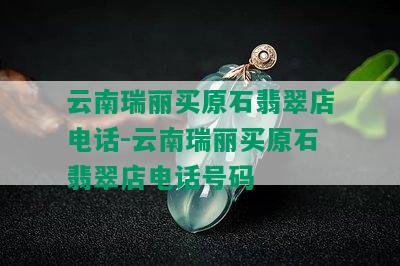 云南瑞丽买原石翡翠店电话-云南瑞丽买原石翡翠店电话号码