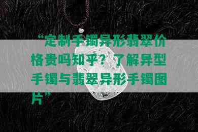 “定制手镯异形翡翠价格贵吗知乎？了解异型手镯与翡翠异形手镯图片”