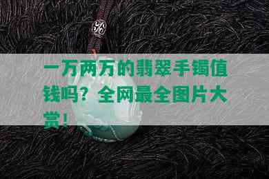 一万两万的翡翠手镯值钱吗？全网最全图片大赏！