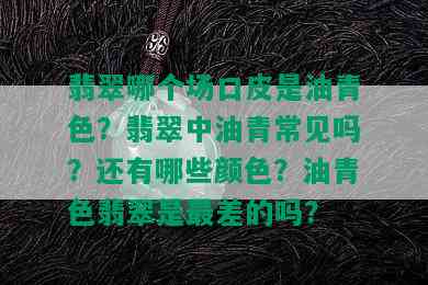 翡翠哪个场口皮是油青色？翡翠中油青常见吗？还有哪些颜色？油青色翡翠是最差的吗？