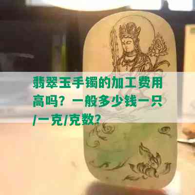 翡翠玉手镯的加工费用高吗？一般多少钱一只/一克/克数？