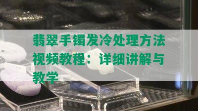 翡翠手镯发冷处理方法视频教程：详细讲解与教学