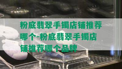 粉底翡翠手镯店铺推荐哪个-粉底翡翠手镯店铺推荐哪个品牌