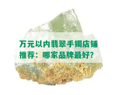 万元以内翡翠手镯店铺推荐：哪家品牌更好？