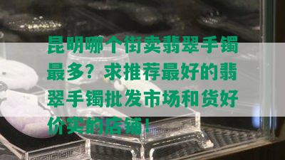 昆明哪个街卖翡翠手镯最多？求推荐更好的翡翠手镯批发市场和货好价实的店铺！