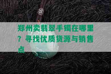 郑州卖翡翠手镯在哪里？寻找优质货源与销售点