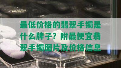 更低价格的翡翠手镯是什么牌子？附更便宜翡翠手镯图片及价格信息