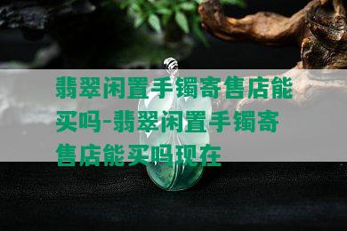 翡翠闲置手镯寄售店能买吗-翡翠闲置手镯寄售店能买吗现在