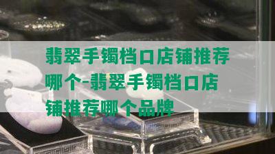 翡翠手镯档口店铺推荐哪个-翡翠手镯档口店铺推荐哪个品牌