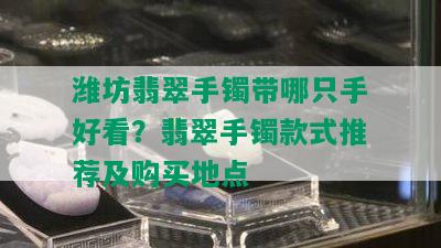 潍坊翡翠手镯带哪只手好看？翡翠手镯款式推荐及购买地点