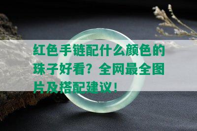 红色手链配什么颜色的珠子好看？全网最全图片及搭配建议！