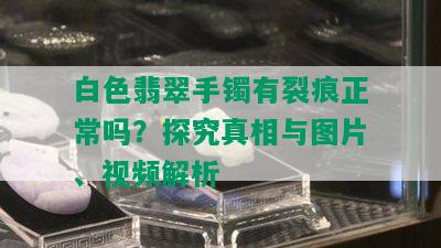 白色翡翠手镯有裂痕正常吗？探究真相与图片、视频解析