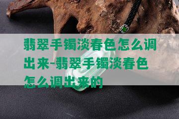 翡翠手镯淡春色怎么调出来-翡翠手镯淡春色怎么调出来的