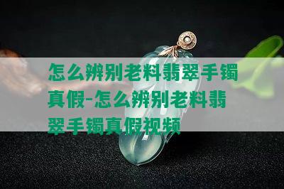 怎么辨别老料翡翠手镯真假-怎么辨别老料翡翠手镯真假视频