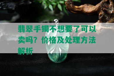 翡翠手镯不想要了可以卖吗？价格及处理方法解析