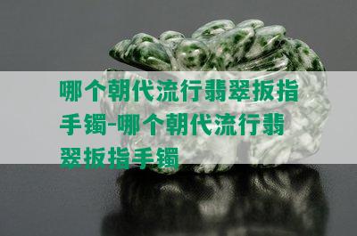 哪个朝代流行翡翠扳指手镯-哪个朝代流行翡翠扳指手镯