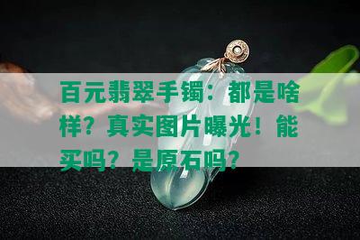 百元翡翠手镯：都是啥样？真实图片曝光！能买吗？是原石吗？