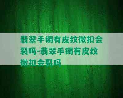 翡翠手镯有皮纹微扣会裂吗-翡翠手镯有皮纹微扣会裂吗