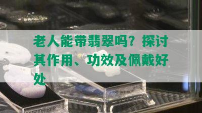 老人能带翡翠吗？探讨其作用、功效及佩戴好处