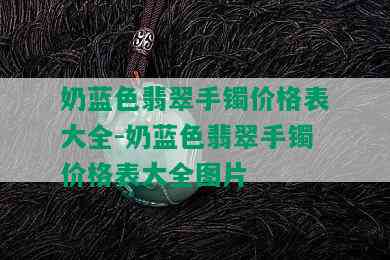 奶蓝色翡翠手镯价格表大全-奶蓝色翡翠手镯价格表大全图片