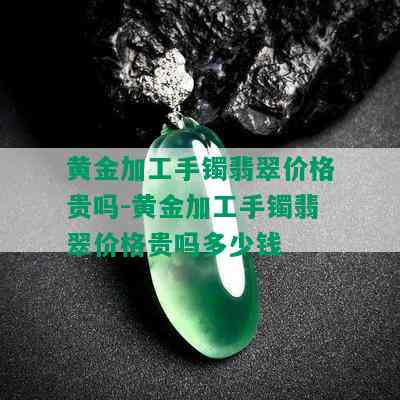 黄金加工手镯翡翠价格贵吗-黄金加工手镯翡翠价格贵吗多少钱