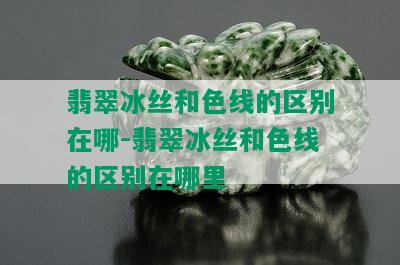 翡翠冰丝和色线的区别在哪-翡翠冰丝和色线的区别在哪里