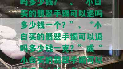 小白买的翡翠手镯可以退货吗？需要提供具体金额信息。例如，“小白买的翡翠手镯可以退吗多少钱？”、“小白买的翡翠手镯可以退吗多少钱一个？”、“小白买的翡翠手镯可以退吗多少钱一克？”或“小白买的翡翠手镯可以退吗多少钱一条？”如果您已经购买了一只白翡翠手镯，也请提供更多详细信息以便我们为您提供帮助。