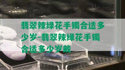 翡翠辣绿花手镯合适多少岁-翡翠辣绿花手镯合适多少岁戴