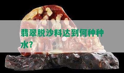 翡翠脱沙料达到何种种水？