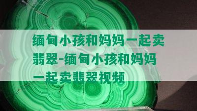 缅甸小孩和妈妈一起卖翡翠-缅甸小孩和妈妈一起卖翡翠视频