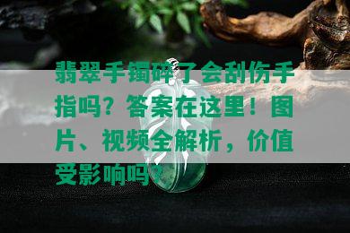 翡翠手镯碎了会刮伤手指吗？答案在这里！图片、视频全解析，价值受影响吗？