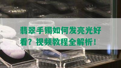 翡翠手镯如何发亮光好看？视频教程全解析！