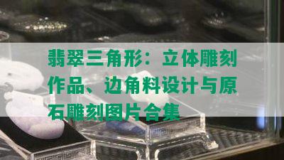 翡翠三角形：立体雕刻作品、边角料设计与原石雕刻图片合集