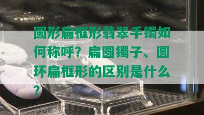 圆形扁框形翡翠手镯如何称呼？扁圆镯子、圆环扁框形的区别是什么？