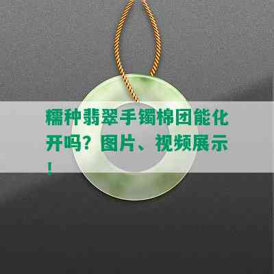 糯种翡翠手镯棉团能化开吗？图片、视频展示！