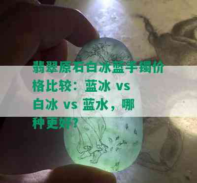 翡翠原石白冰蓝手镯价格比较：蓝冰 vs 白冰 vs 蓝水，哪种更好？