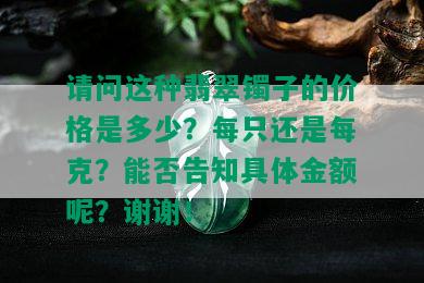 请问这种翡翠镯子的价格是多少？每只还是每克？能否告知具体金额呢？谢谢！