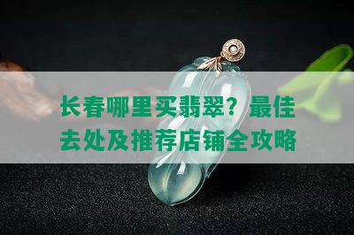 长春哪里买翡翠？更佳去处及推荐店铺全攻略