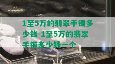 1至5万的翡翠手镯多少钱-1至5万的翡翠手镯多少钱一个