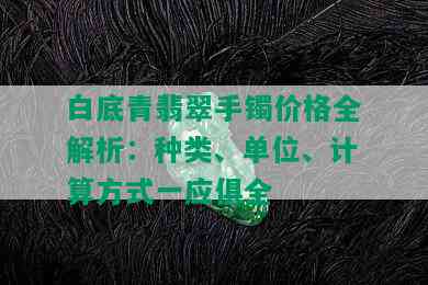 白底青翡翠手镯价格全解析：种类、单位、计算方式一应俱全