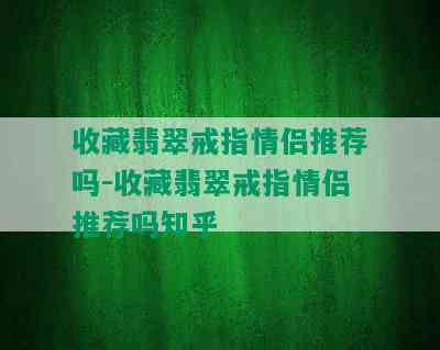 收藏翡翠戒指情侣推荐吗-收藏翡翠戒指情侣推荐吗知乎